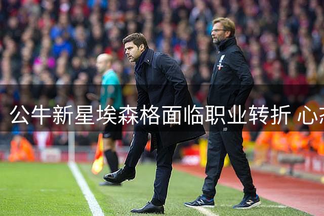 公牛新星埃森格面临职业转折 心态与表现引管理层关注
