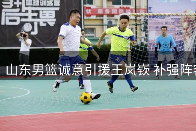 山东男篮诚意引援王岚嵚 补强阵容剑指更高目标
