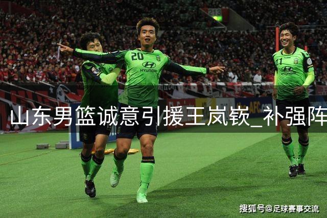 山东男篮诚意引援王岚嵚 补强阵容剑指更高目标