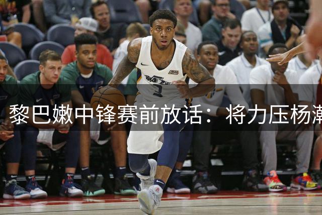 黎巴嫩中锋赛前放话：将力压杨瀚森助队取胜