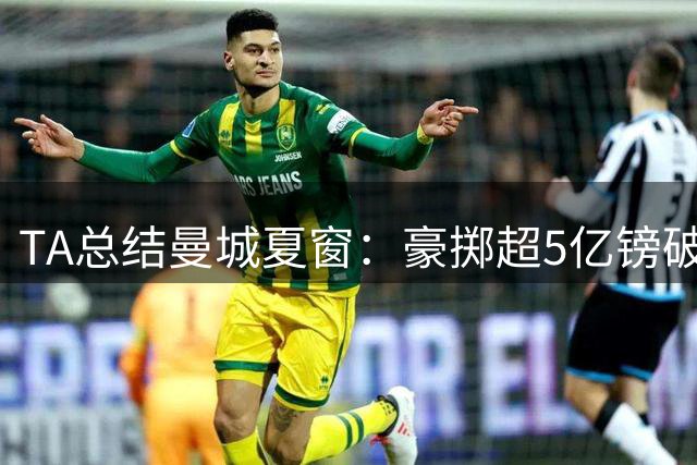 TA总结曼城夏窗：豪掷超5亿镑破纪录 阵容大换血但仍存在隐忧